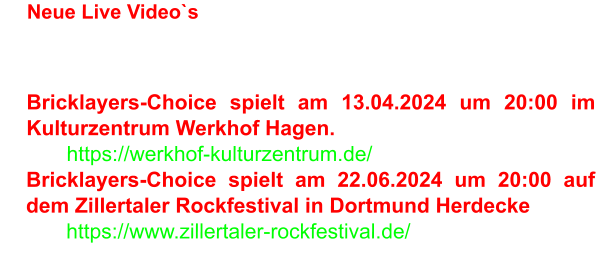 •	Neue Live Video`s: Riesengroß •	Bricklayers-Choice spielt am 13.04.2024 um 20:00 im Kulturzentrum Werkhof Hagen. o	https://werkhof-kulturzentrum.de/ •	Bricklayers-Choice spielt am 22.06.2024 um 20:00 auf dem Zillertaler Rockfestival in Dortmund Herdecke o	https://www.zillertaler-rockfestival.de/
